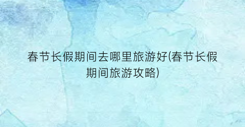 春节长假期间去哪里旅游好(春节长假期间旅游攻略)
