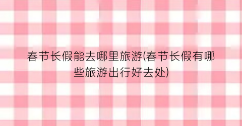 春节长假能去哪里旅游(春节长假有哪些旅游出行好去处)