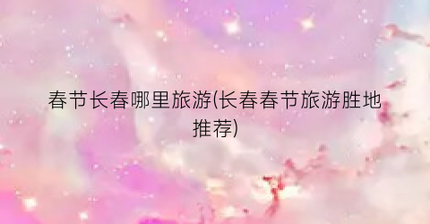 春节长春哪里旅游(长春春节旅游胜地推荐)