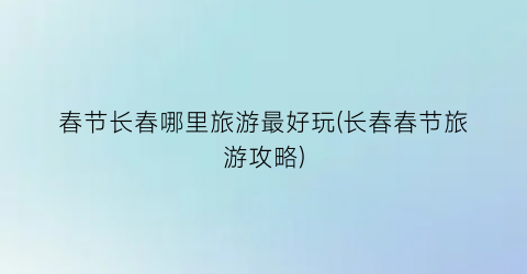 春节长春哪里旅游最好玩(长春春节旅游攻略)