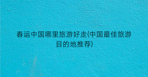 春运中国哪里旅游好走(中国最佳旅游目的地推荐)