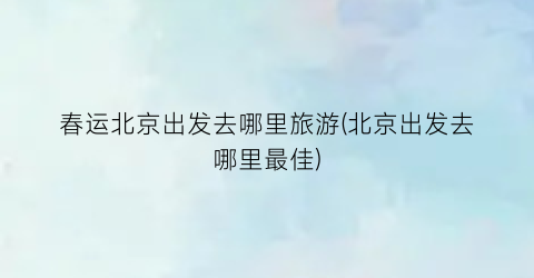 春运北京出发去哪里旅游(北京出发去哪里最佳)