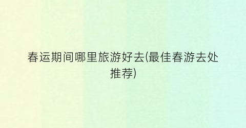 春运期间哪里旅游好去(最佳春游去处推荐)