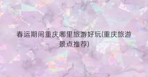 春运期间重庆哪里旅游好玩(重庆旅游景点推荐)