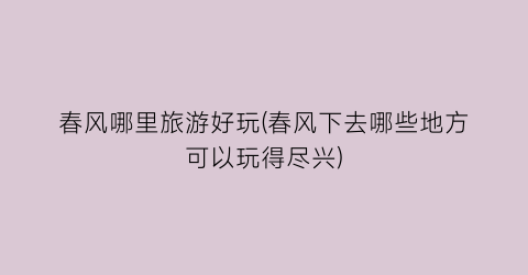 春风哪里旅游好玩(春风下去哪些地方可以玩得尽兴)