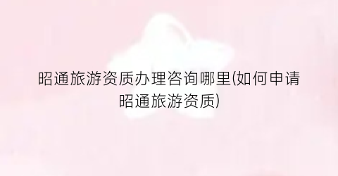 昭通旅游资质办理咨询哪里(如何申请昭通旅游资质)