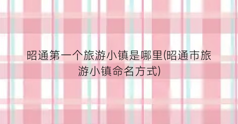 昭通第一个旅游小镇是哪里(昭通市旅游小镇命名方式)
