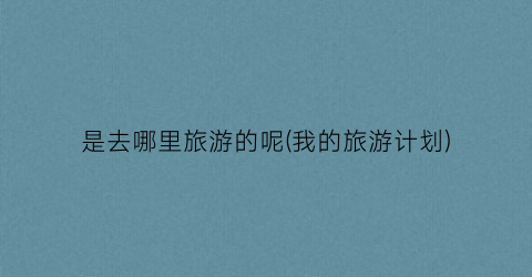 是去哪里旅游的呢(我的旅游计划)