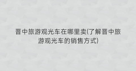 晋中旅游观光车在哪里卖(了解晋中旅游观光车的销售方式)