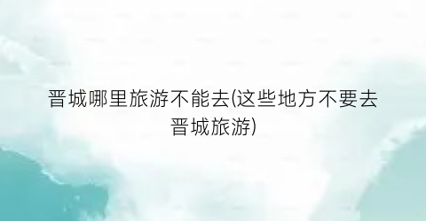 晋城哪里旅游不能去(这些地方不要去晋城旅游)