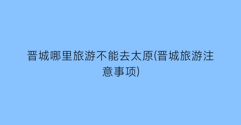 晋城哪里旅游不能去太原(晋城旅游注意事项)