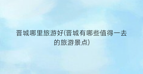 晋城哪里旅游好(晋城有哪些值得一去的旅游景点)