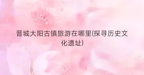 晋城大阳古镇旅游在哪里(探寻历史文化遗址)