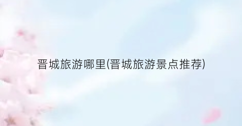 晋城旅游哪里(晋城旅游景点推荐)