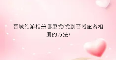 晋城旅游相册哪里找(找到晋城旅游相册的方法)