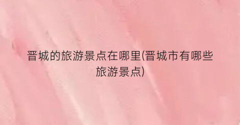 晋城的旅游景点在哪里(晋城市有哪些旅游景点)