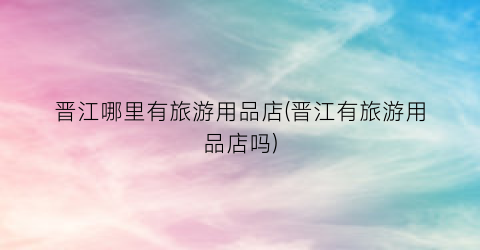 晋江哪里有旅游用品店(晋江有旅游用品店吗)