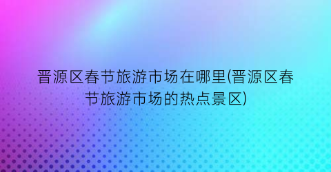 晋源区春节旅游市场在哪里(晋源区春节旅游市场的热点景区)