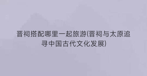 晋祠搭配哪里一起旅游(晋祠与太原追寻中国古代文化发展)