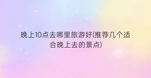 晚上10点去哪里旅游好(推荐几个适合晚上去的景点)