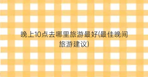 晚上10点去哪里旅游最好(最佳晚间旅游建议)
