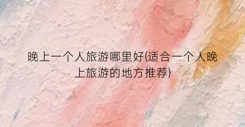 晚上一个人旅游哪里好(适合一个人晚上旅游的地方推荐)