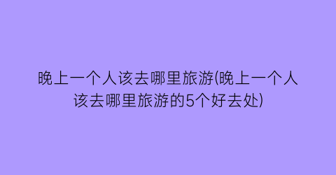 晚上一个人该去哪里旅游(晚上一个人该去哪里旅游的5个好去处)