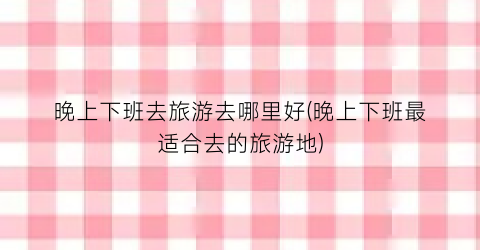 晚上下班去旅游去哪里好(晚上下班最适合去的旅游地)