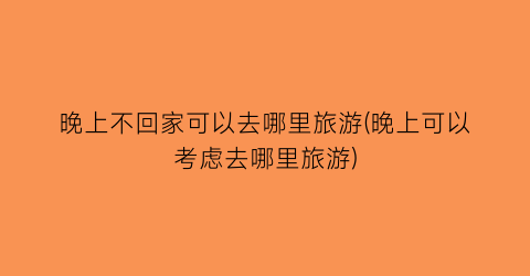 晚上不回家可以去哪里旅游(晚上可以考虑去哪里旅游)