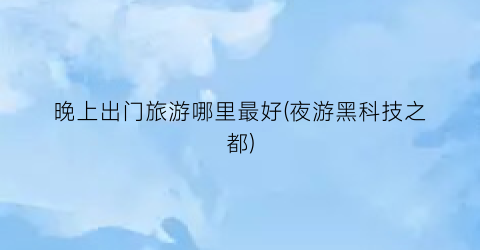 晚上出门旅游哪里最好(夜游黑科技之都)
