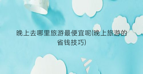晚上去哪里旅游最便宜呢(晚上旅游的省钱技巧)