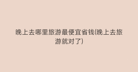 晚上去哪里旅游最便宜省钱(晚上去旅游就对了)