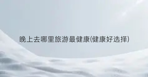 晚上去哪里旅游最健康(健康好选择)