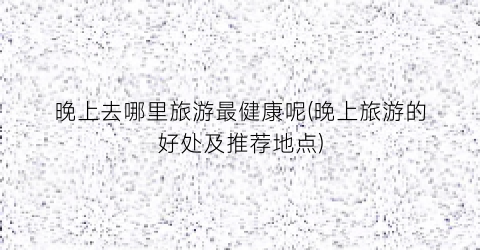 晚上去哪里旅游最健康呢(晚上旅游的好处及推荐地点)