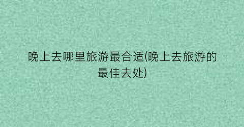 晚上去哪里旅游最合适(晚上去旅游的最佳去处)