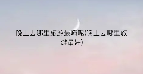 晚上去哪里旅游最嗨呢(晚上去哪里旅游最好)