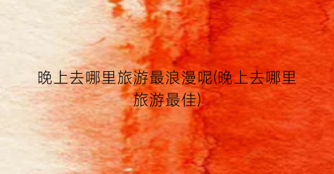 晚上去哪里旅游最浪漫呢(晚上去哪里旅游最佳)