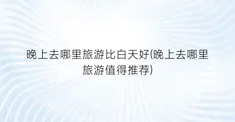 晚上去哪里旅游比白天好(晚上去哪里旅游值得推荐)