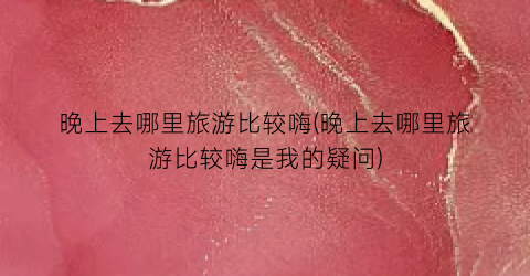 晚上去哪里旅游比较嗨(晚上去哪里旅游比较嗨是我的疑问)