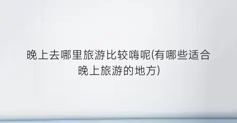 晚上去哪里旅游比较嗨呢(有哪些适合晚上旅游的地方)