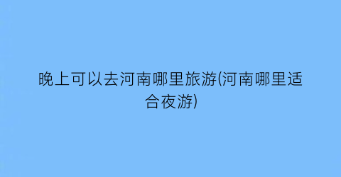 晚上可以去河南哪里旅游(河南哪里适合夜游)