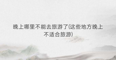 晚上哪里不能去旅游了(这些地方晚上不适合旅游)