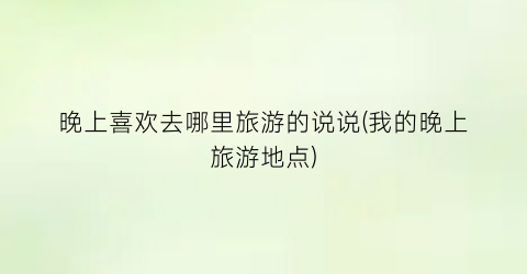 晚上喜欢去哪里旅游的说说(我的晚上旅游地点)