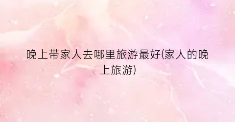 晚上带家人去哪里旅游最好(家人的晚上旅游)
