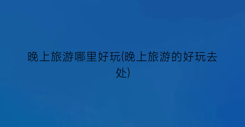 晚上旅游哪里好玩(晚上旅游的好玩去处)