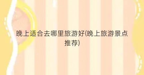 晚上适合去哪里旅游好(晚上旅游景点推荐)