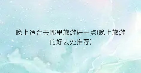 晚上适合去哪里旅游好一点(晚上旅游的好去处推荐)