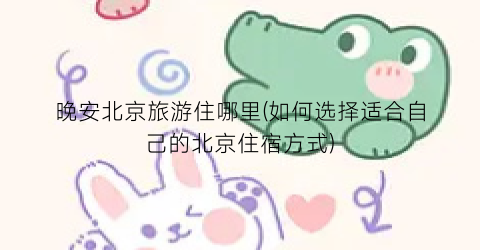 晚安北京旅游住哪里(如何选择适合自己的北京住宿方式)
