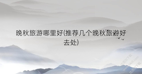 晚秋旅游哪里好(推荐几个晚秋旅游好去处)