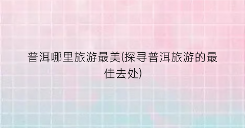 普洱哪里旅游最美(探寻普洱旅游的最佳去处)